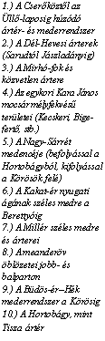 Szvegdoboz: 1.) A Cserkztl az ll-laposig hzd rtr- s mederrendszer
2.) A Dl-Hevesi rterek (Sarudtl Jszladnyig)
3.) A Mirh-fok s kz-vetlen rtere
4.) Az egykori Kara Jnos mocsr mlyfekvs terletei (Kecskeri, Bige-fert, stb.)
5.) A Nagy-Srrt me-dencje (befolyssal a Hortobgybl, kifolyssal a Krsk fel)
6.) A Kakat-r nyugati gnak szles medre a Berettyig
7.) A Millr szles medre s rterei
8.) A meanderv blzetei jobb- s balparton
9.) A Bds-rHk mederrendszer a Krsig
10.) A Hortobgy, mint Tisza rtr

